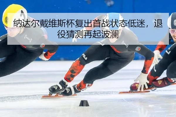 纳达尔戴维斯杯复出首战状态低迷，退役猜测再起波澜