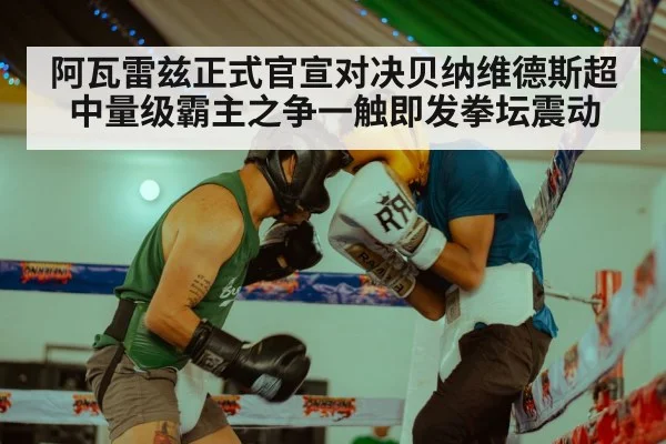 阿瓦雷兹正式官宣对决贝纳维德斯超中量级霸主之争一触即发拳坛震动