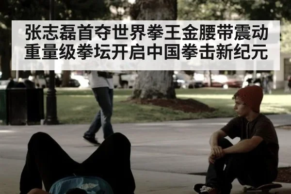 张志磊首夺世界拳王金腰带震动重量级拳坛开启中国拳击新纪元