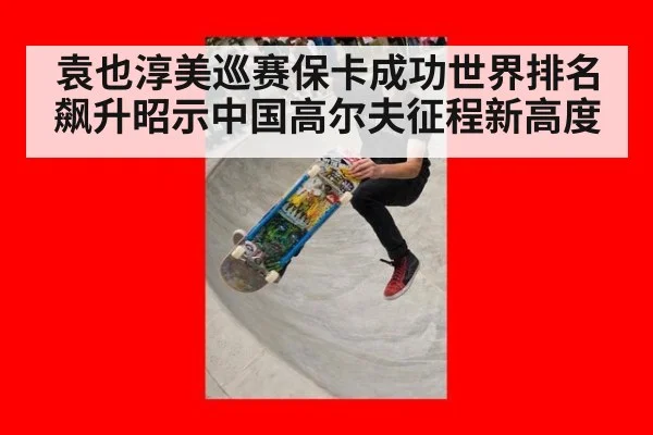 袁也淳美巡赛保卡成功世界排名飙升昭示中国高尔夫征程新高度
